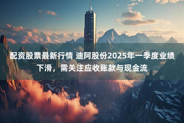 配资股票最新行情 迪阿股份2025年一季度业绩下滑，需关注应收账款与现金流
