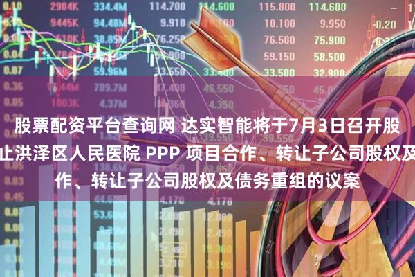 股票配资平台查询网 达实智能将于7月3日召开股东大会，审议终止洪泽区人民医院 PPP 项目合作、转让子公司股权及债务重组的议案