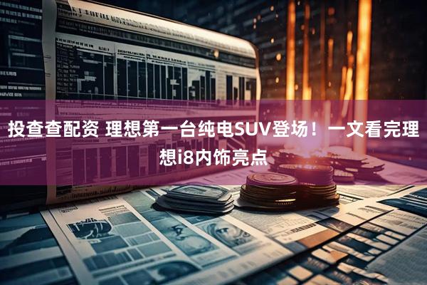 投查查配资 理想第一台纯电SUV登场！一文看完理想i8内饰亮点