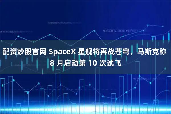 配资炒股官网 SpaceX 星舰将再战苍穹，马斯克称 8 月启动第 10 次试飞