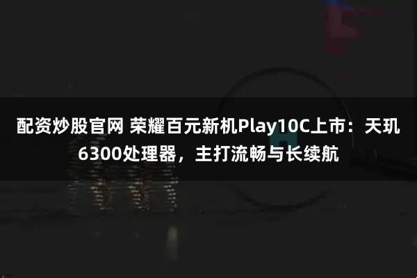 配资炒股官网 荣耀百元新机Play10C上市：天玑6300处理器，主打流畅与长续航