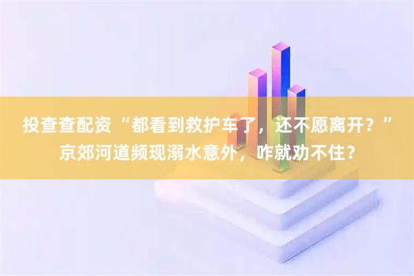 投查查配资 “都看到救护车了,还不愿离开?”京郊河道频现溺水意外,咋就劝不住?