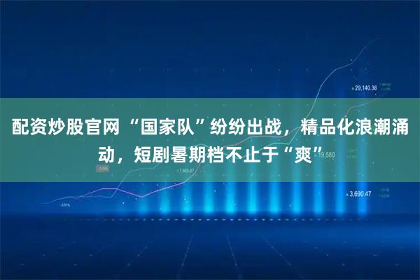 配资炒股官网 “国家队”纷纷出战，精品化浪潮涌动，短剧暑期档不止于“爽”