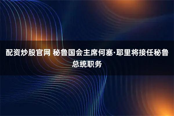 配资炒股官网 秘鲁国会主席何塞·耶里将接任秘鲁总统职务