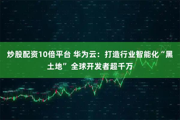 炒股配资10倍平台 华为云：打造行业智能化“黑土地” 全球开发者超千万
