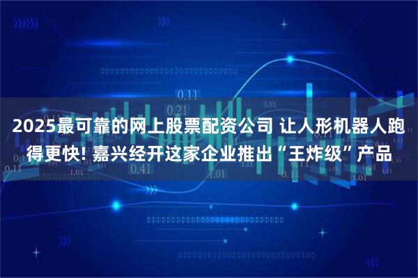 2025最可靠的网上股票配资公司 让人形机器人跑得更快! 嘉兴经开这家企业推出“王炸级”产品