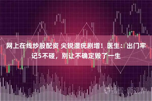 网上在线炒股配资 尖锐湿疣剧增！医生：出门牢记5不碰，别让不确定毁了一生