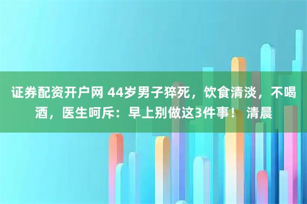 证券配资开户网 44岁男子猝死，饮食清淡，不喝酒，医生呵斥：早上别做这3件事！ 清晨