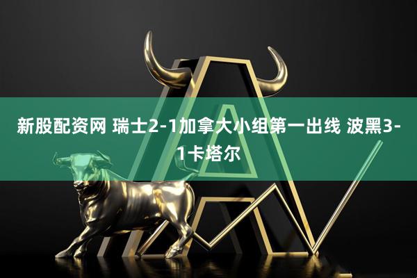新股配资网 瑞士2-1加拿大小组第一出线 波黑3-1卡塔尔