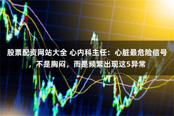 股票配资网站大全 心内科主任：心脏最危险信号，不是胸闷，而是频繁出现这5异常