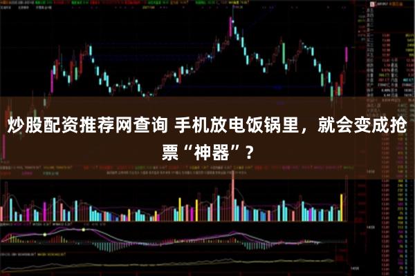 炒股配资推荐网查询 手机放电饭锅里，就会变成抢票“神器”？