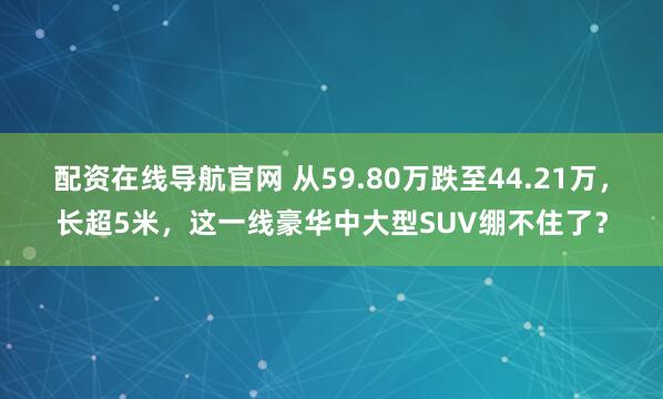 配资在线导航官网 从59.80万跌至44.21万，长超5米，这一线豪华中大型SUV绷不住了？