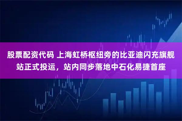 股票配资代码 上海虹桥枢纽旁的比亚迪闪充旗舰站正式投运，站内同步落地中石化易捷首座