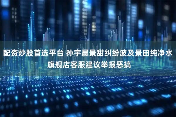 配资炒股首选平台 孙宇晨景甜纠纷波及景田纯净水 旗舰店客服建议举报恶搞