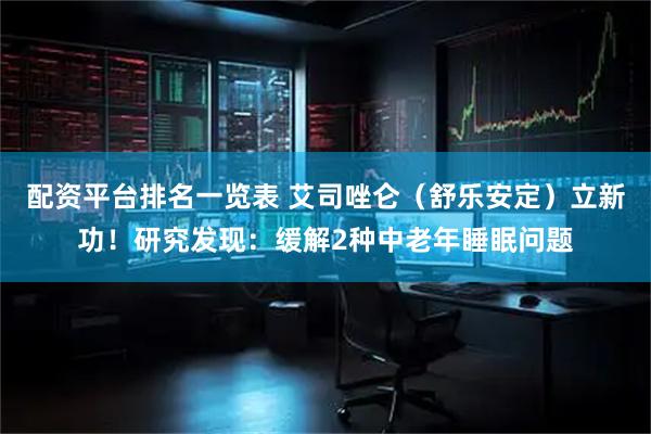 配资平台排名一览表 艾司唑仑（舒乐安定）立新功！研究发现：缓解2种中老年睡眠问题