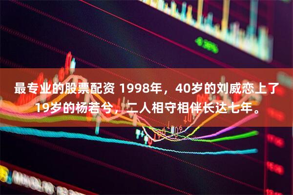 最专业的股票配资 1998年，40岁的刘威恋上了19岁的杨若兮，二人相守相伴长达七年。