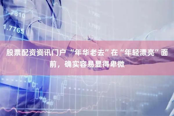 股票配资资讯门户 “年华老去”在“年轻漂亮”面前，确实容易显得卑微
