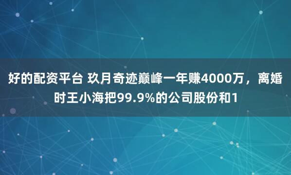 好的配资平台 玖月奇迹巅峰一年赚4000万，离婚时王小海把99.9%的公司股份和1