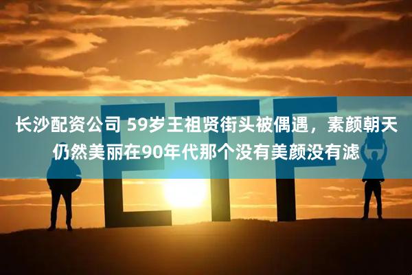 长沙配资公司 59岁王祖贤街头被偶遇，素颜朝天仍然美丽在90年代那个没有美颜没有滤
