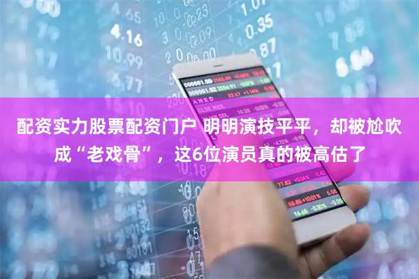 配资实力股票配资门户 明明演技平平，却被尬吹成“老戏骨”，这6位演员真的被高估了
