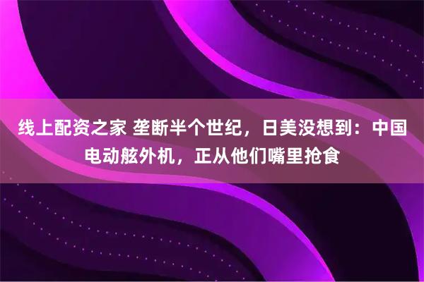 线上配资之家 垄断半个世纪，日美没想到：中国电动舷外机，正从他们嘴里抢食