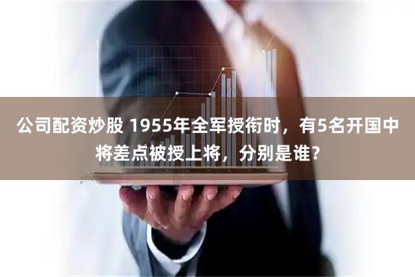 公司配资炒股 1955年全军授衔时，有5名开国中将差点被授上将，分别是谁？